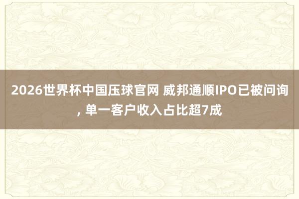 2026世界杯中国压球官网 威邦通顺IPO已被问询， 单一客户收入占比超7成