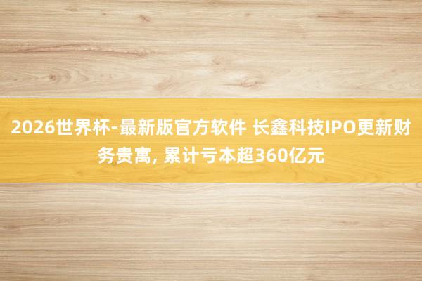 2026世界杯-最新版官方软件 长鑫科技IPO更新财务贵寓， 累计亏本超360亿元
