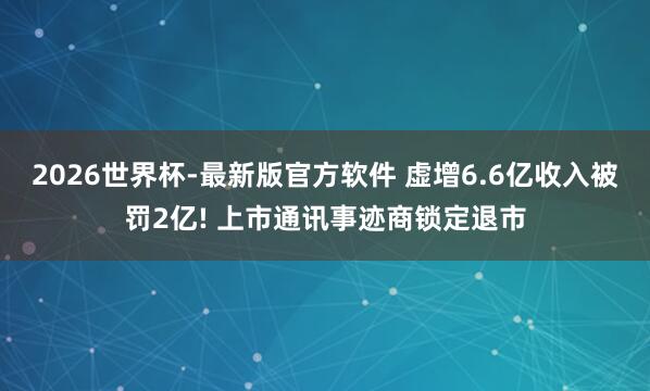 2026世界杯-最新版官方软件 虚增6.6亿收入被罚2亿! 上市通讯事迹商锁定退市