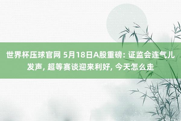 世界杯压球官网 5月18日A股重磅: 证监会连气儿发声， 超等赛谈迎来利好， 今天怎么走