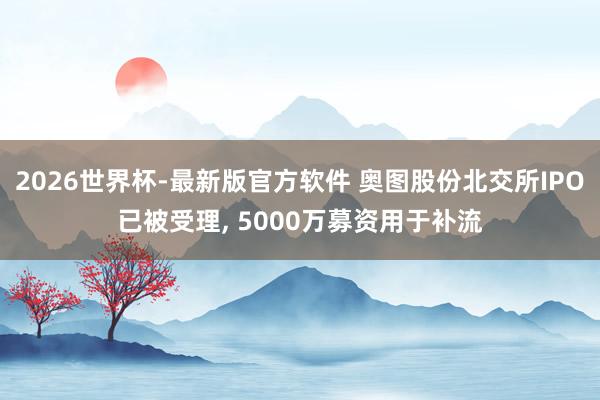 2026世界杯-最新版官方软件 奥图股份北交所IPO已被受理， 5000万募资用于补流