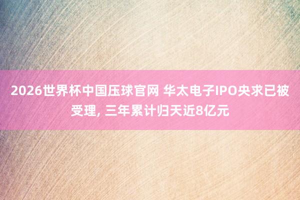 2026世界杯中国压球官网 华太电子IPO央求已被受理， 三年累计归天近8亿元