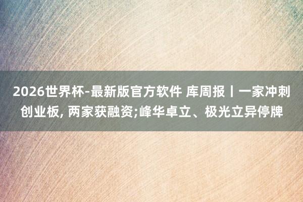 2026世界杯-最新版官方软件 库周报丨一家冲刺创业板， 两家获融资;峰华卓立、极光立异停牌