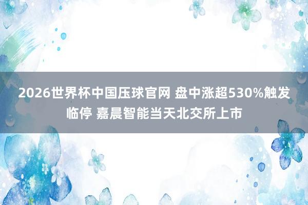 2026世界杯中国压球官网 盘中涨超530%触发临停 嘉晨智能当天北交所上市