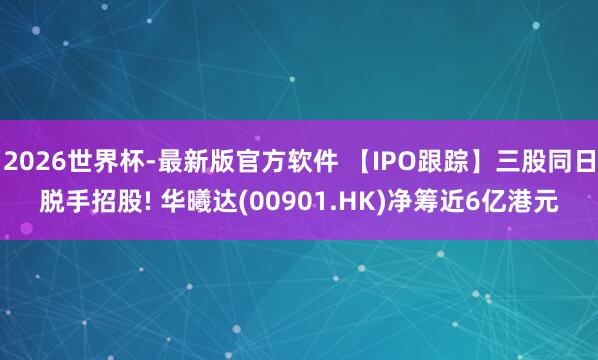 2026世界杯-最新版官方软件 【IPO跟踪】三股同日脱手招股! 华曦达(00901.HK)净筹近6亿港元