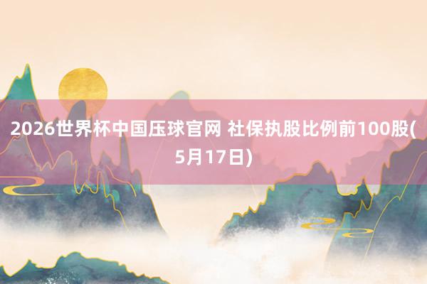 2026世界杯中国压球官网 社保执股比例前100股(5月17日)