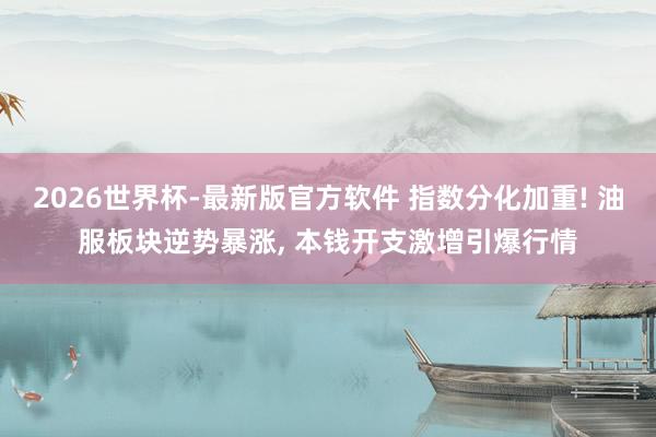 2026世界杯-最新版官方软件 指数分化加重! 油服板块逆势暴涨， 本钱开支激增引爆行情
