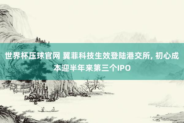 世界杯压球官网 翼菲科技生效登陆港交所， 初心成本迎半年来第三个IPO