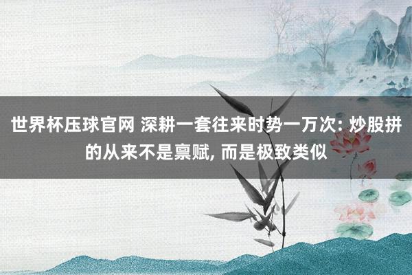 世界杯压球官网 深耕一套往来时势一万次: 炒股拼的从来不是禀赋， 而是极致类似