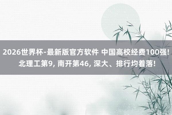 2026世界杯-最新版官方软件 中国高校经费100强! 北理工第9， 南开第46， 深大、排行均着落!