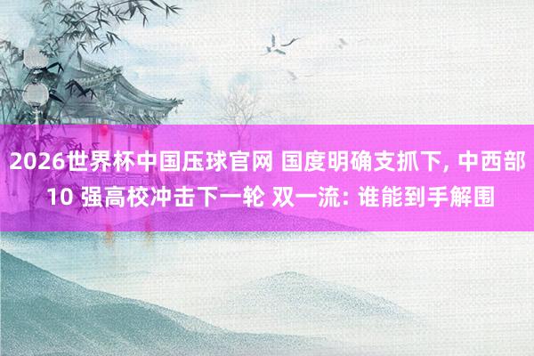 2026世界杯中国压球官网 国度明确支抓下， 中西部 10 强高校冲击下一轮 双一流: 谁能到手解围