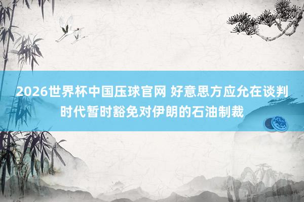 2026世界杯中国压球官网 好意思方应允在谈判时代暂时豁免对伊朗的石油制裁