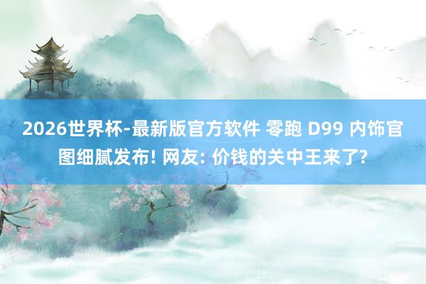 2026世界杯-最新版官方软件 零跑 D99 内饰官图细腻发布! 网友: 价钱的关中王来了?