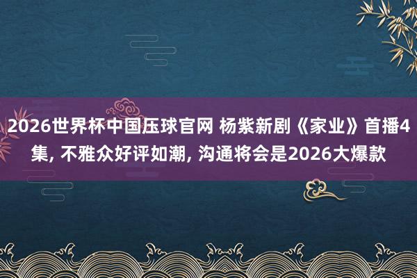 2026世界杯中国压球官网 杨紫新剧《家业》首播4集， 不雅众好评如潮， 沟通将会是2026大爆款