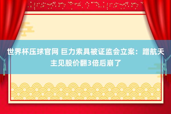 世界杯压球官网 巨力索具被证监会立案：蹭航天主见股价翻3倍后崩了