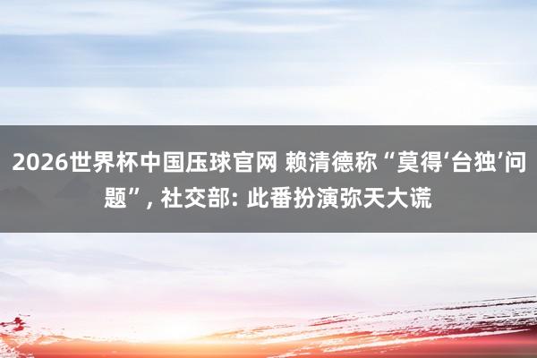 2026世界杯中国压球官网 赖清德称“莫得‘台独’问题”， 社交部: 此番扮演弥天大谎