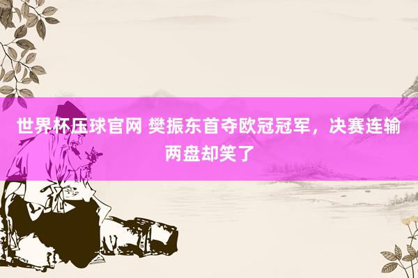 世界杯压球官网 樊振东首夺欧冠冠军，决赛连输两盘却笑了