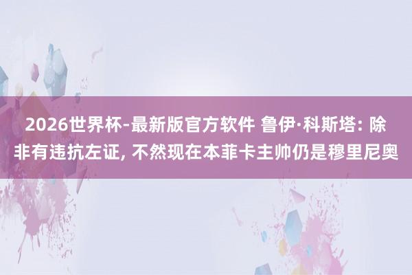 2026世界杯-最新版官方软件 鲁伊·科斯塔: 除非有违抗左证， 不然现在本菲卡主帅仍是穆里尼奥