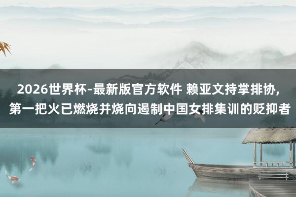 2026世界杯-最新版官方软件 赖亚文持掌排协， 第一把火已燃烧并烧向遏制中国女排集训的贬抑者