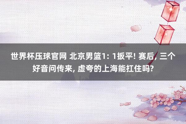世界杯压球官网 北京男篮1: 1扳平! 赛后， 三个好音问传来， 虚夸的上海能扛住吗?