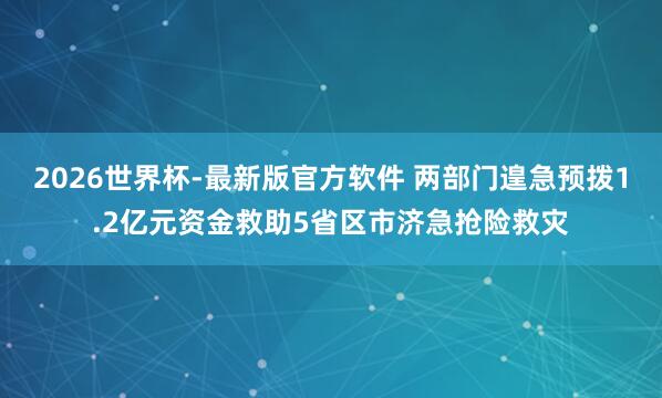 2026世界杯-最新版官方软件 两部门遑急预拨1.2亿元资金救助5省区市济急抢险救灾