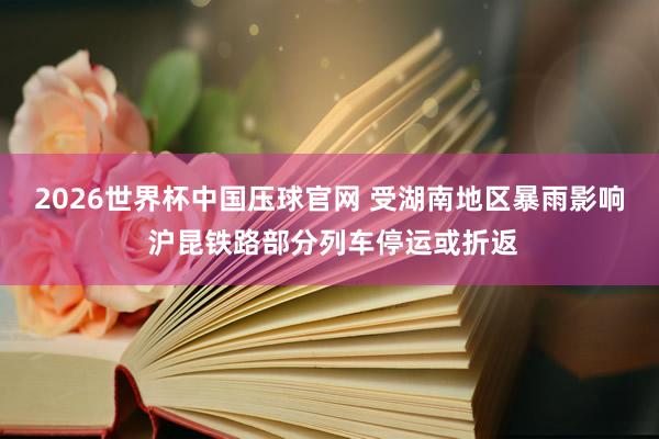 2026世界杯中国压球官网 受湖南地区暴雨影响 沪昆铁路部分列车停运或折返