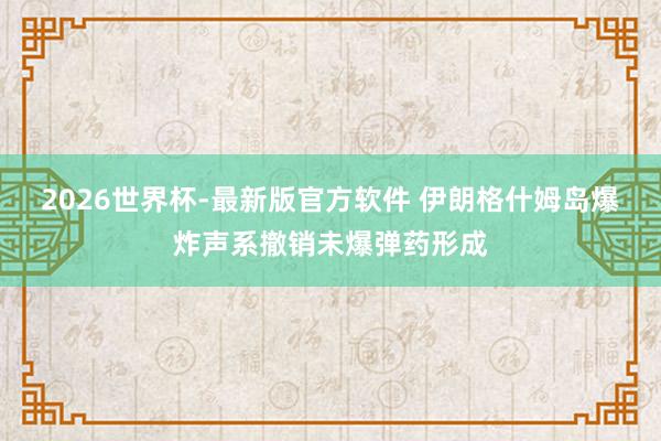 2026世界杯-最新版官方软件 伊朗格什姆岛爆炸声系撤销未爆弹药形成