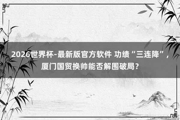 2026世界杯-最新版官方软件 功绩“三连降”，厦门国贸换帅能否解围破局？
