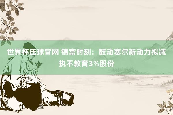 世界杯压球官网 锦富时刻：鼓动赛尔新动力拟减执不教育3%股份