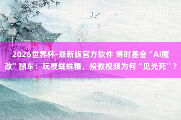 2026世界杯-最新版官方软件 博时基金“AI魔改”翻车：玩梗蜘蛛精，投教视频为何“见光死”？