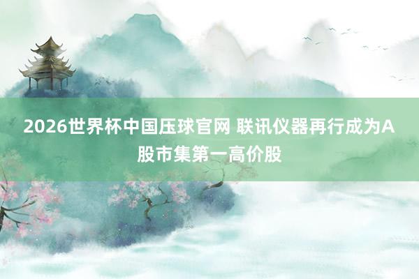 2026世界杯中国压球官网 联讯仪器再行成为A股市集第一高价股
