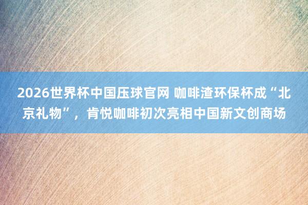 2026世界杯中国压球官网 咖啡渣环保杯成“北京礼物”，肯悦咖啡初次亮相中国新文创商场