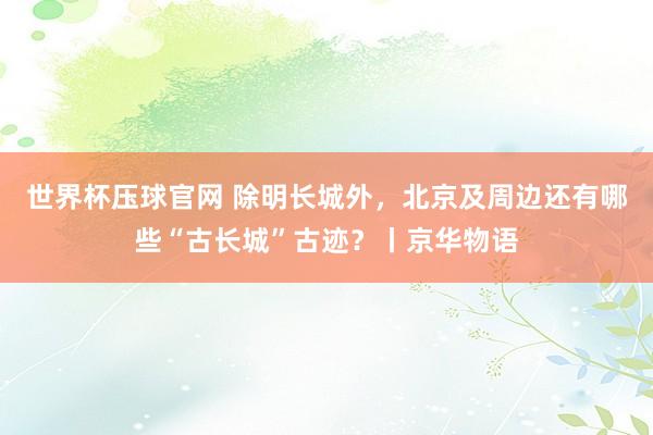 世界杯压球官网 除明长城外，北京及周边还有哪些“古长城”古迹？丨京华物语