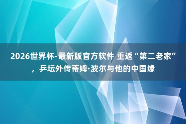 2026世界杯-最新版官方软件 重返“第二老家”，乒坛外传蒂姆·波尔与他的中国缘