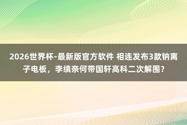 2026世界杯-最新版官方软件 相连发布3款钠离子电板，李缜奈何带国轩高科二次解围？