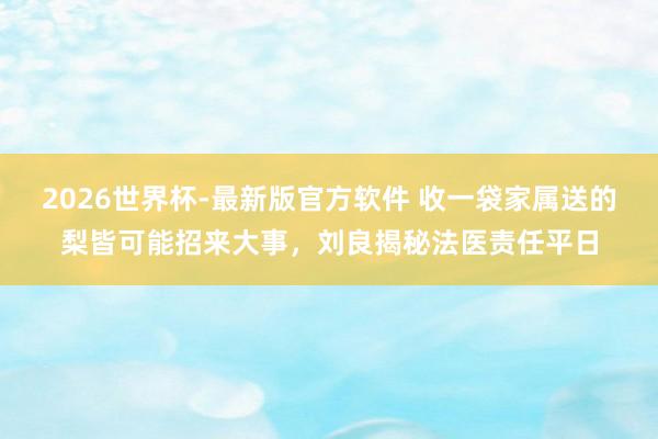 2026世界杯-最新版官方软件 收一袋家属送的梨皆可能招来大事，刘良揭秘法医责任平日