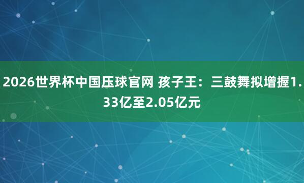 2026世界杯中国压球官网 孩子王：三鼓舞拟增握1.33亿至2.05亿元