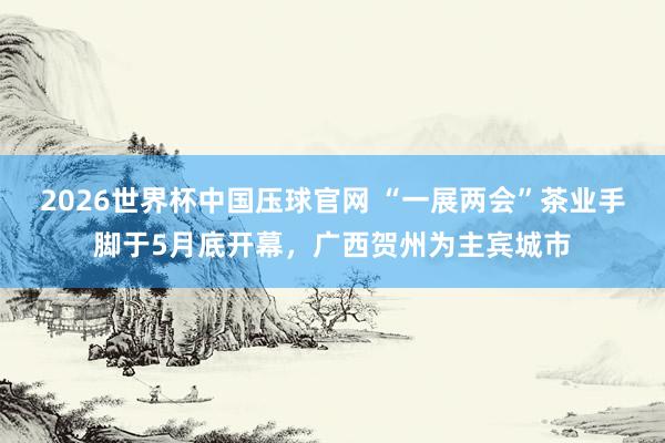 2026世界杯中国压球官网 “一展两会”茶业手脚于5月底开幕，广西贺州为主宾城市