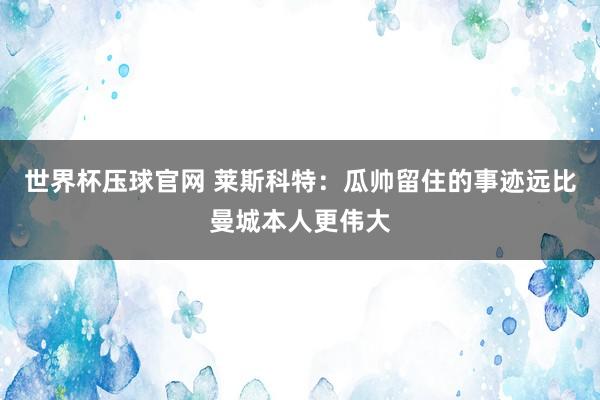 世界杯压球官网 莱斯科特：瓜帅留住的事迹远比曼城本人更伟大