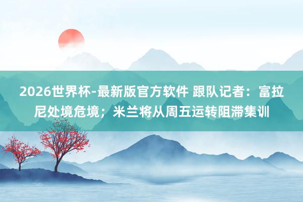 2026世界杯-最新版官方软件 跟队记者：富拉尼处境危境；米兰将从周五运转阻滞集训