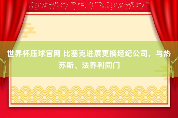 世界杯压球官网 比塞克进展更换经纪公司，与热苏斯、法乔利同门