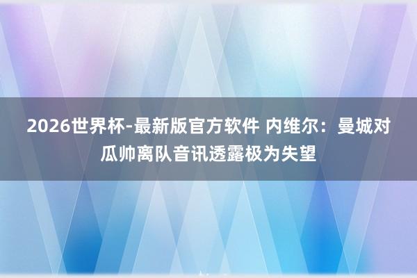 2026世界杯-最新版官方软件 内维尔：曼城对瓜帅离队音讯透露极为失望