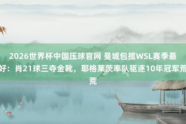 2026世界杯中国压球官网 曼城包揽WSL赛季最好：肖21球三夺金靴，耶格莱茨率队驱逐10年冠军荒
