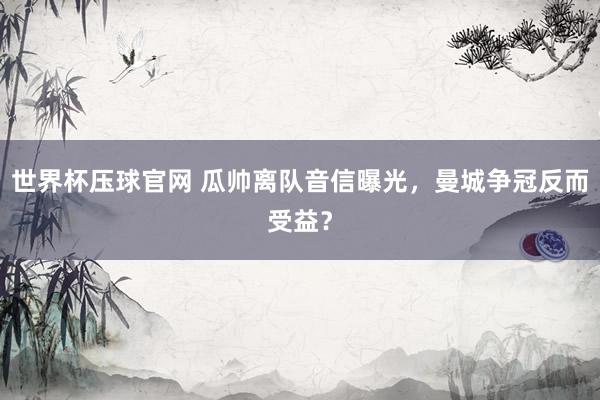 世界杯压球官网 瓜帅离队音信曝光，曼城争冠反而受益？