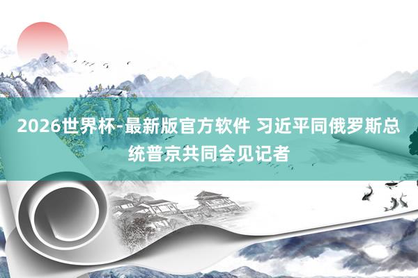 2026世界杯-最新版官方软件 习近平同俄罗斯总统普京共同会见记者