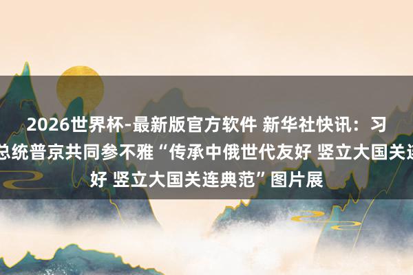 2026世界杯-最新版官方软件 新华社快讯：习近平同俄罗斯总统普京共同参不雅“传承中俄世代友好 竖立大国关连典范”图片展