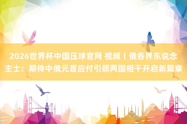 2026世界杯中国压球官网 视频丨俄各界东说念主士：期待中俄元首应付引颈两国相干开启新篇章