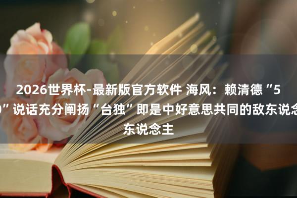 2026世界杯-最新版官方软件 海风：赖清德“5·20”说话充分阐扬“台独”即是中好意思共同的敌东说念主