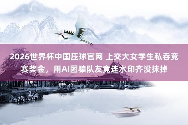 2026世界杯中国压球官网 上交大女学生私吞竞赛奖金，用AI图骗队友竟连水印齐没抹掉