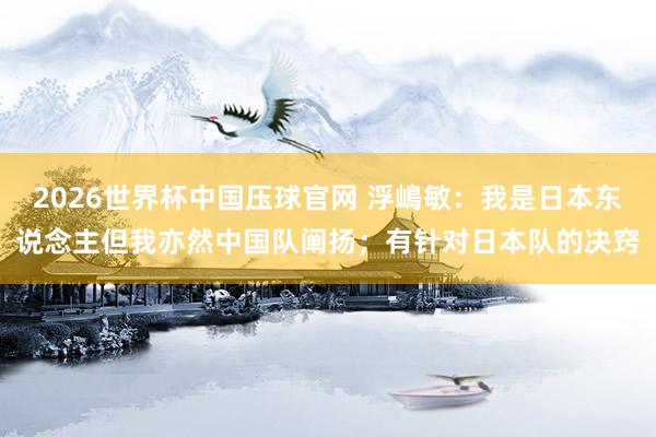 2026世界杯中国压球官网 浮嶋敏：我是日本东说念主但我亦然中国队阐扬；有针对日本队的决窍